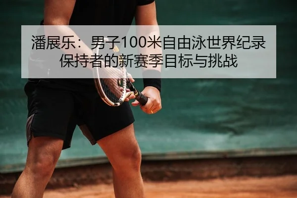 潘展乐：男子100米自由泳世界纪录保持者的新赛季目标与挑战